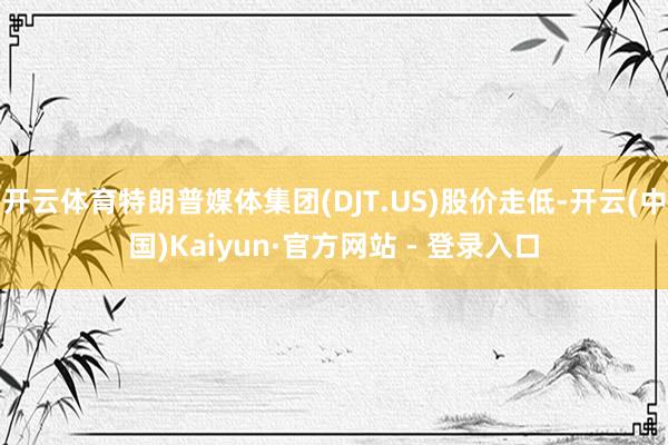 开云体育特朗普媒体集团(DJT.US)股价走低-开云(中国)Kaiyun·官方网站 - 登录入口
