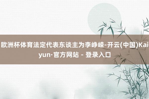 欧洲杯体育法定代表东谈主为李峥嵘-开云(中国)Kaiyun·官方网站 - 登录入口