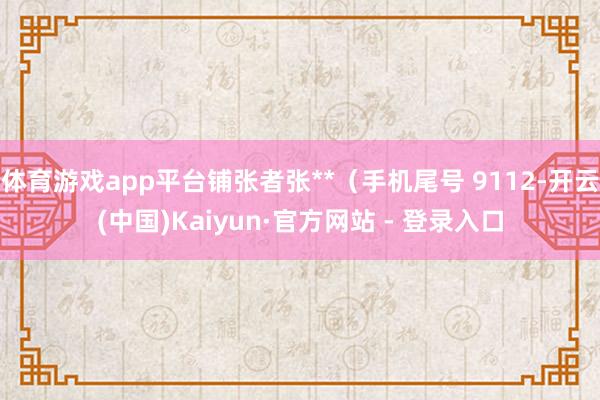 体育游戏app平台铺张者张**（手机尾号 9112-开云(中国)Kaiyun·官方网站 - 登录入口