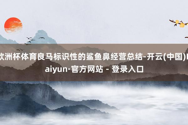 欧洲杯体育良马标识性的鲨鱼鼻经营总结-开云(中国)Kaiyun·官方网站 - 登录入口