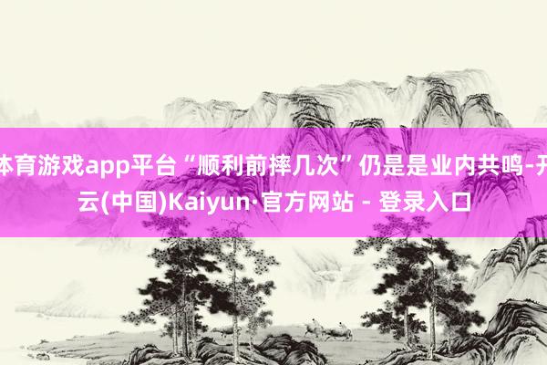 体育游戏app平台“顺利前摔几次”仍是是业内共鸣-开云(中国)Kaiyun·官方网站 - 登录入口