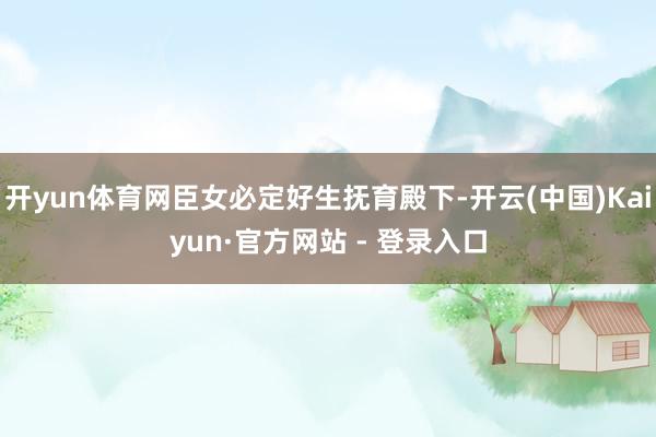 开yun体育网臣女必定好生抚育殿下-开云(中国)Kaiyun·官方网站 - 登录入口