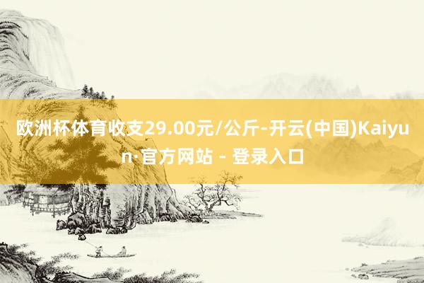 欧洲杯体育收支29.00元/公斤-开云(中国)Kaiyun·官方网站 - 登录入口