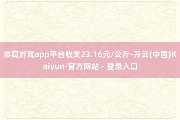 体育游戏app平台收支23.16元/公斤-开云(中国)Kaiyun·官方网站 - 登录入口