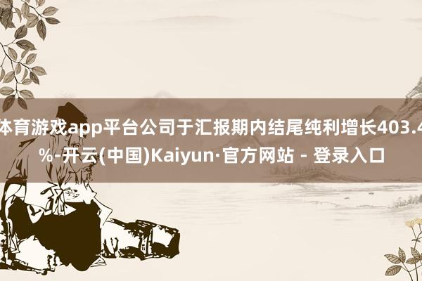 体育游戏app平台公司于汇报期内结尾纯利增长403.4%-开云(中国)Kaiyun·官方网站 - 登录入口