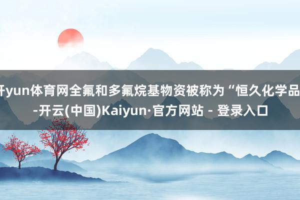 开yun体育网全氟和多氟烷基物资被称为“恒久化学品”-开云(中国)Kaiyun·官方网站 - 登录入口