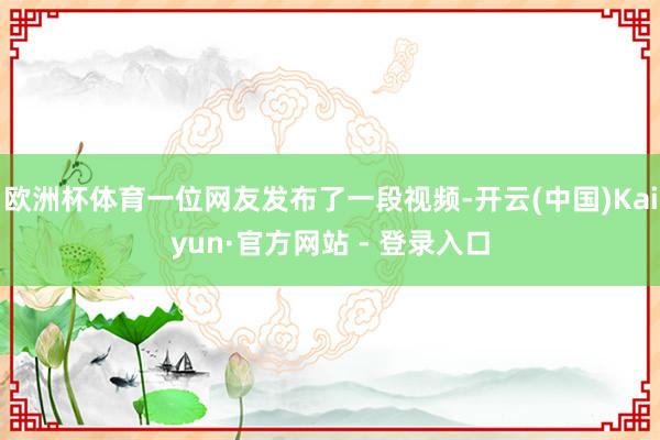 欧洲杯体育一位网友发布了一段视频-开云(中国)Kaiyun·官方网站 - 登录入口