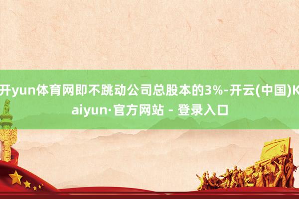 开yun体育网即不跳动公司总股本的3%-开云(中国)Kaiyun·官方网站 - 登录入口