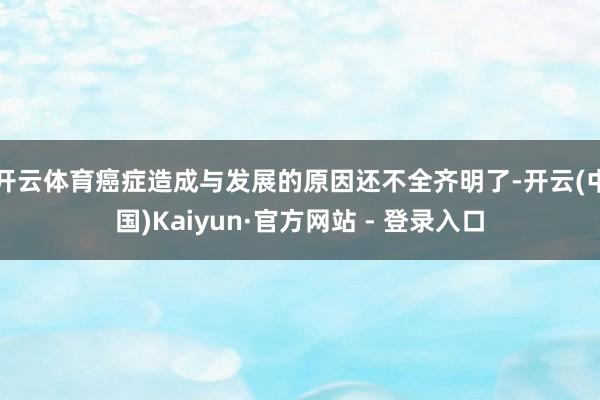 开云体育癌症造成与发展的原因还不全齐明了-开云(中国)Kaiyun·官方网站 - 登录入口