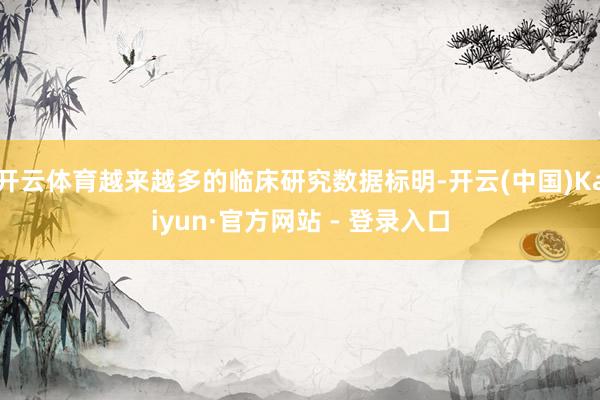 开云体育越来越多的临床研究数据标明-开云(中国)Kaiyun·官方网站 - 登录入口