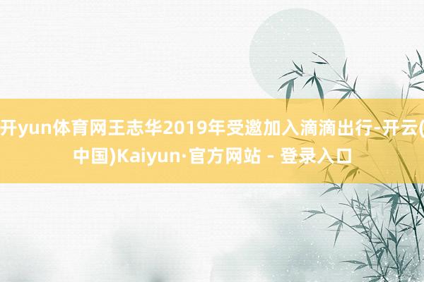 开yun体育网王志华2019年受邀加入滴滴出行-开云(中国)Kaiyun·官方网站 - 登录入口